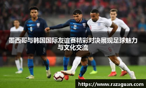 墨西哥与韩国国际友谊赛精彩对决展现足球魅力与文化交流